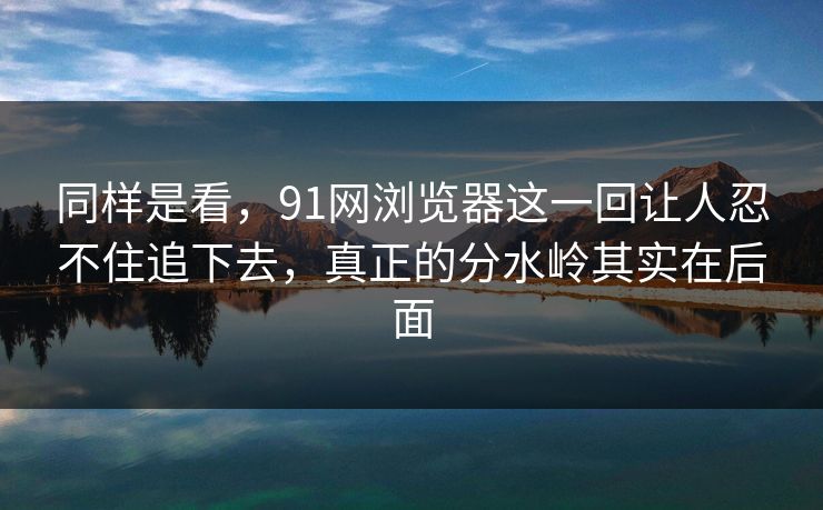 同样是看，91网浏览器这一回让人忍不住追下去，真正的分水岭其实在后面