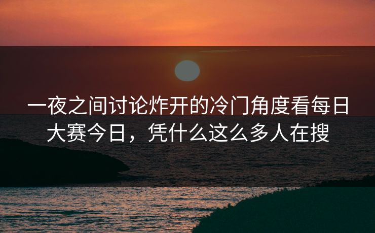 一夜之间讨论炸开的冷门角度看每日大赛今日，凭什么这么多人在搜