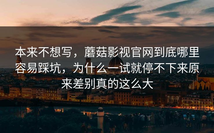 本来不想写，蘑菇影视官网到底哪里容易踩坑，为什么一试就停不下来原来差别真的这么大