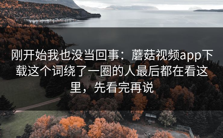 刚开始我也没当回事：蘑菇视频app下载这个词绕了一圈的人最后都在看这里，先看完再说