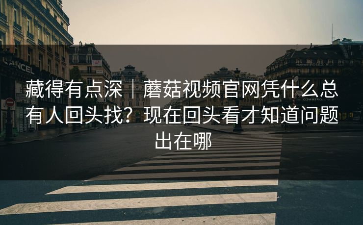 藏得有点深｜蘑菇视频官网凭什么总有人回头找？现在回头看才知道问题出在哪