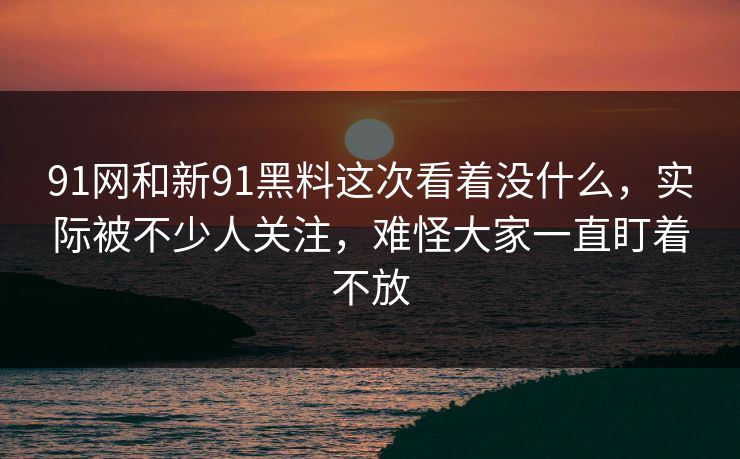 91网和新91黑料这次看着没什么，实际被不少人关注，难怪大家一直盯着不放