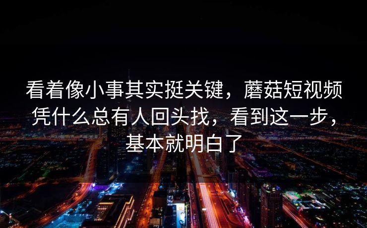 看着像小事其实挺关键，蘑菇短视频凭什么总有人回头找，看到这一步，基本就明白了