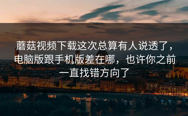 蘑菇视频下载这次总算有人说透了，电脑版跟手机版差在哪，也许你之前一直找错方向了