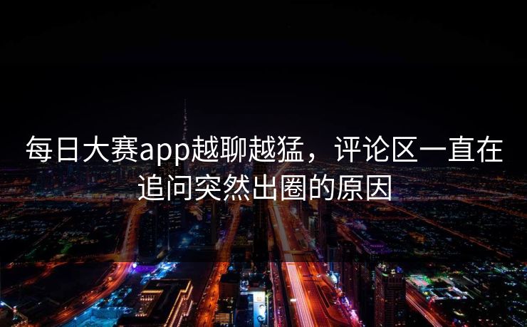 每日大赛app越聊越猛，评论区一直在追问突然出圈的原因