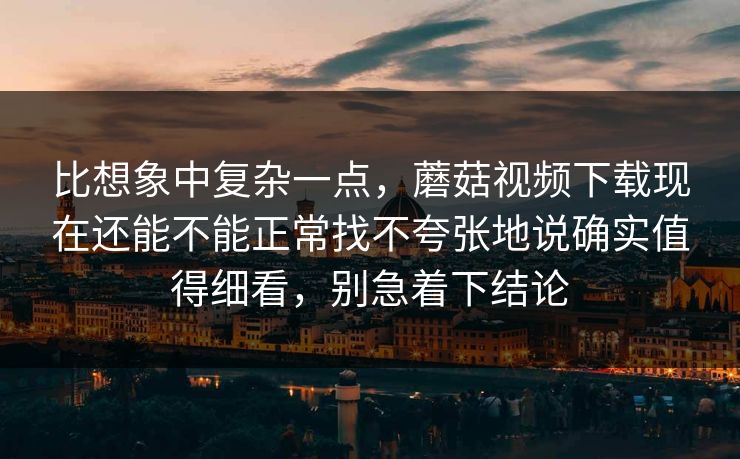 比想象中复杂一点，蘑菇视频下载现在还能不能正常找不夸张地说确实值得细看，别急着下结论