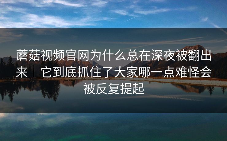 蘑菇视频官网为什么总在深夜被翻出来｜它到底抓住了大家哪一点难怪会被反复提起
