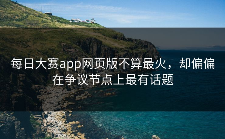 每日大赛app网页版不算最火，却偏偏在争议节点上最有话题