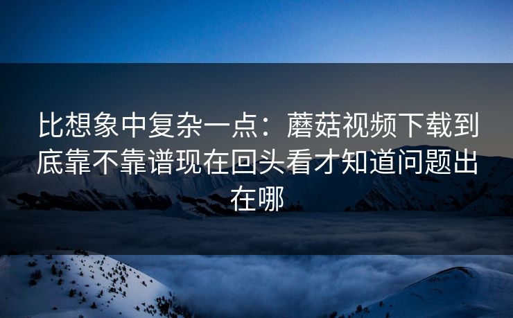 比想象中复杂一点：蘑菇视频下载到底靠不靠谱现在回头看才知道问题出在哪