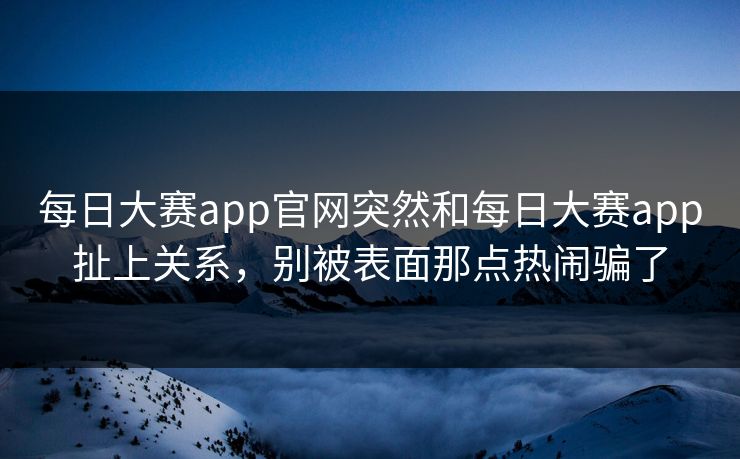 每日大赛app官网突然和每日大赛app扯上关系，别被表面那点热闹骗了