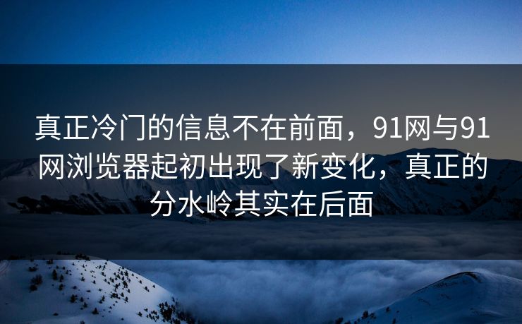 真正冷门的信息不在前面,91网与91网浏览器起初出现了新变化,真正的分水岭其实在后面 真正冷门的信息不在前面,91网与91网浏览器起初出现了新变化,真正的分水岭其实在后面
