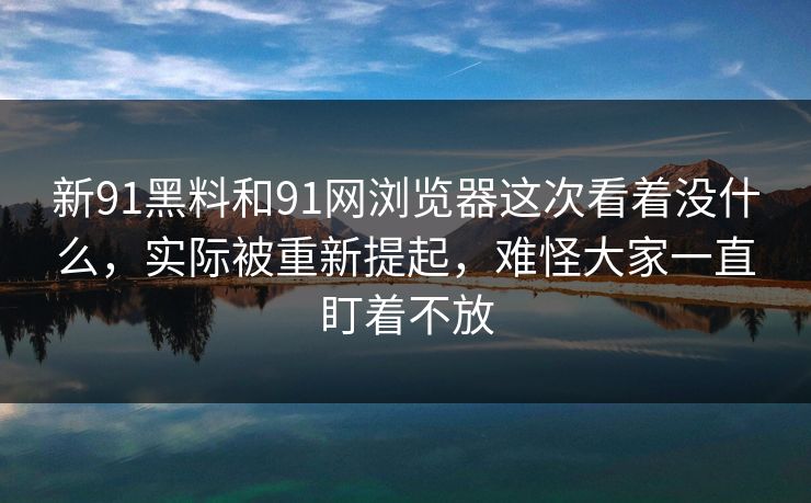 新91黑料和91网浏览器这次看着没什么，实际被重新提起，难怪大家一直盯着不放