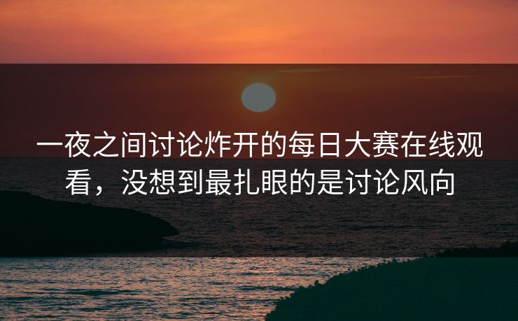 一夜之间讨论炸开的每日大赛在线观看，没想到最扎眼的是讨论风向