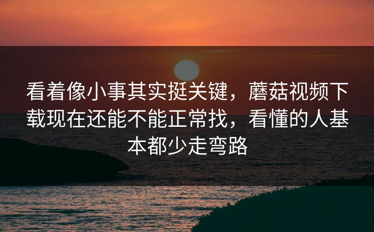 看着像小事其实挺关键，蘑菇视频下载现在还能不能正常找，看懂的人基本都少走弯路