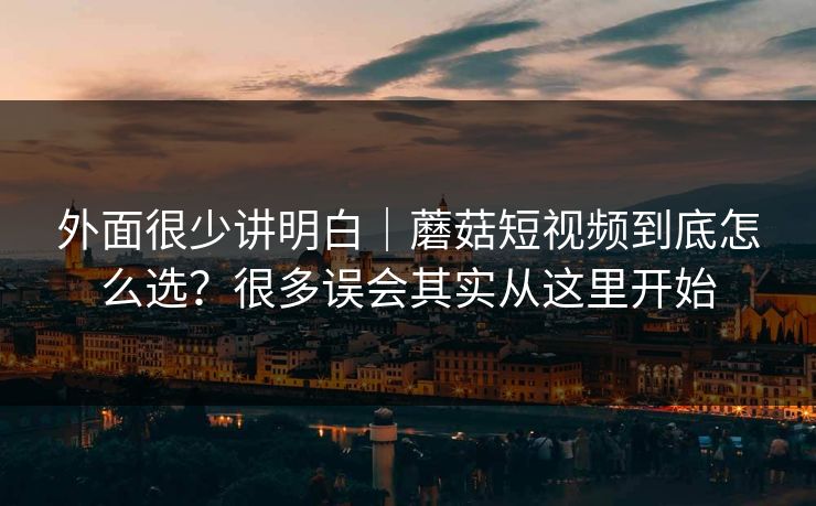 外面很少讲明白｜蘑菇短视频到底怎么选？很多误会其实从这里开始