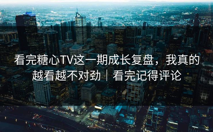 看完糖心TV这一期成长复盘，我真的越看越不对劲｜看完记得评论