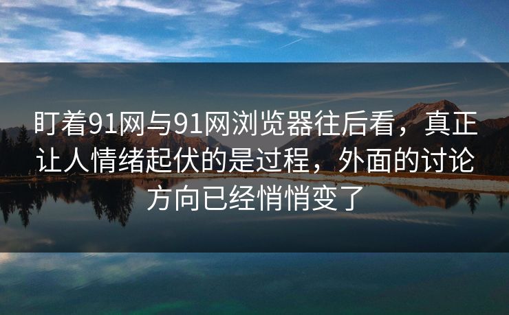 盯着91网与91网浏览器往后看，真正让人情绪起伏的是过程，外面的讨论方向已经悄悄变了