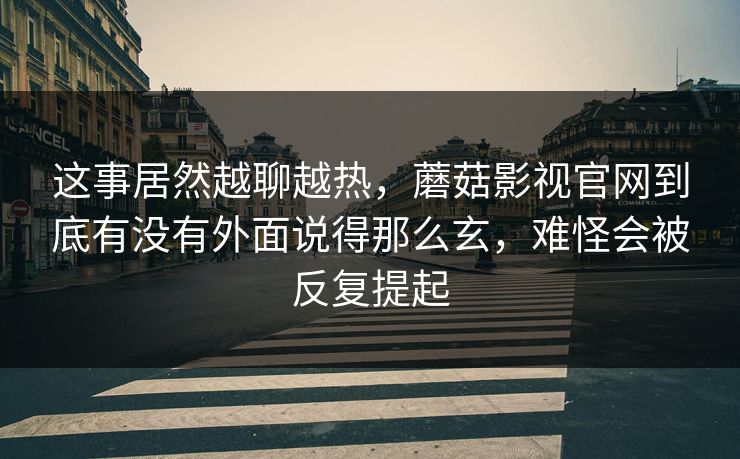 这事居然越聊越热，蘑菇影视官网到底有没有外面说得那么玄，难怪会被反复提起