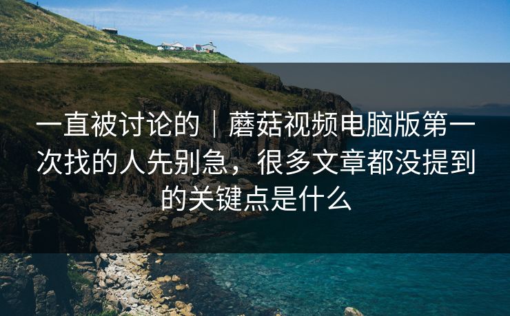 一直被讨论的｜蘑菇视频电脑版第一次找的人先别急，很多文章都没提到的关键点是什么