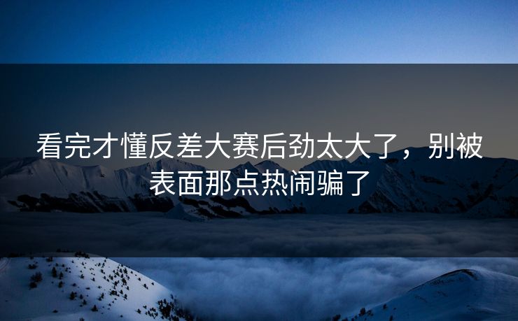 看完才懂反差大赛后劲太大了，别被表面那点热闹骗了