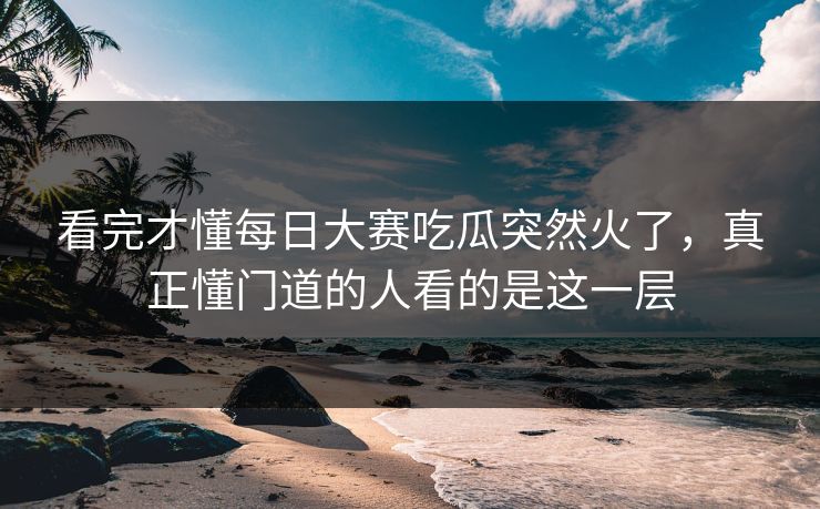 看完才懂每日大赛吃瓜突然火了，真正懂门道的人看的是这一层