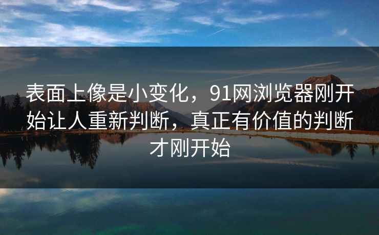 表面上像是小变化，91网浏览器刚开始让人重新判断，真正有价值的判断才刚开始