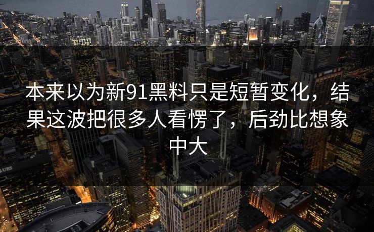 本来以为新91黑料只是短暂变化，结果这波把很多人看愣了，后劲比想象中大