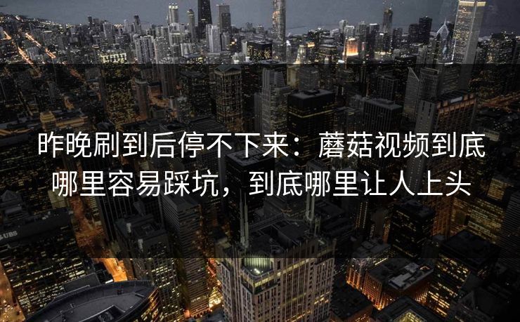 昨晚刷到后停不下来：蘑菇视频到底哪里容易踩坑，到底哪里让人上头