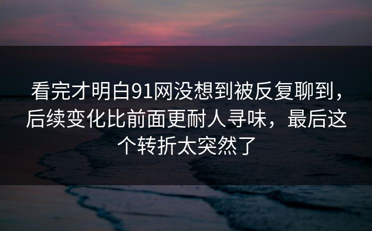 看完才明白91网没想到被反复聊到，后续变化比前面更耐人寻味，最后这个转折太突然了