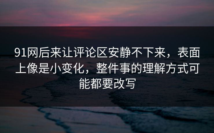 91网后来让评论区安静不下来，表面上像是小变化，整件事的理解方式可能都要改写