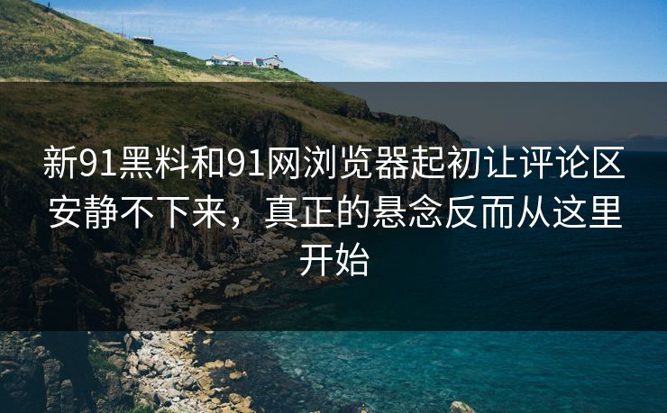 新91黑料和91网浏览器起初让评论区安静不下来，真正的悬念反而从这里开始