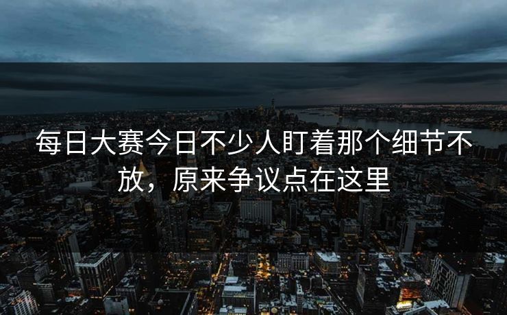 每日大赛今日不少人盯着那个细节不放，原来争议点在这里