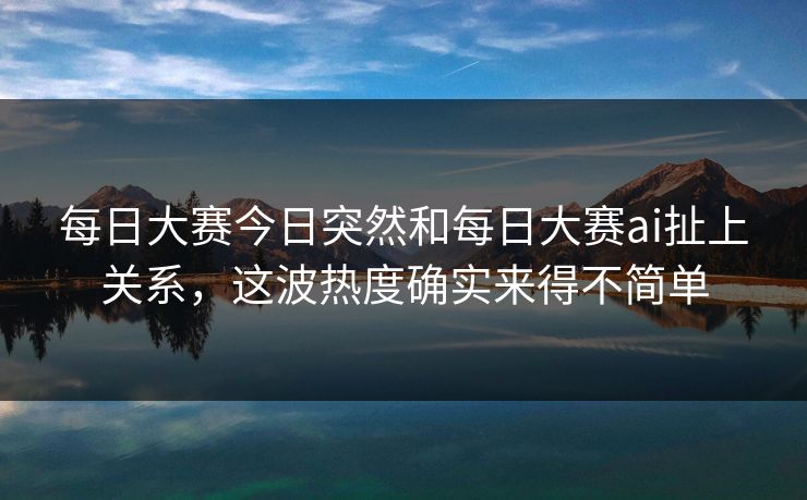 每日大赛今日突然和每日大赛ai扯上关系，这波热度确实来得不简单