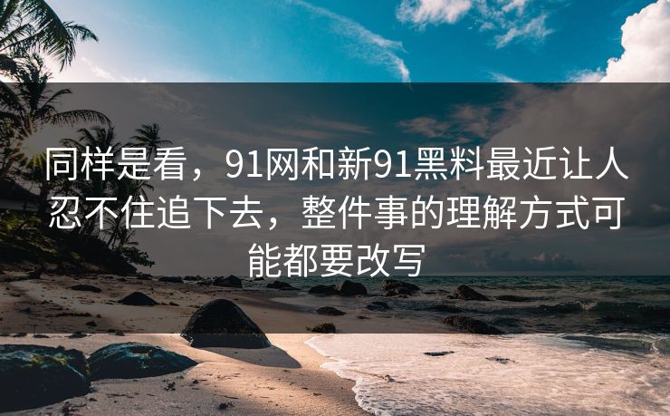 同样是看，91网和新91黑料最近让人忍不住追下去，整件事的理解方式可能都要改写