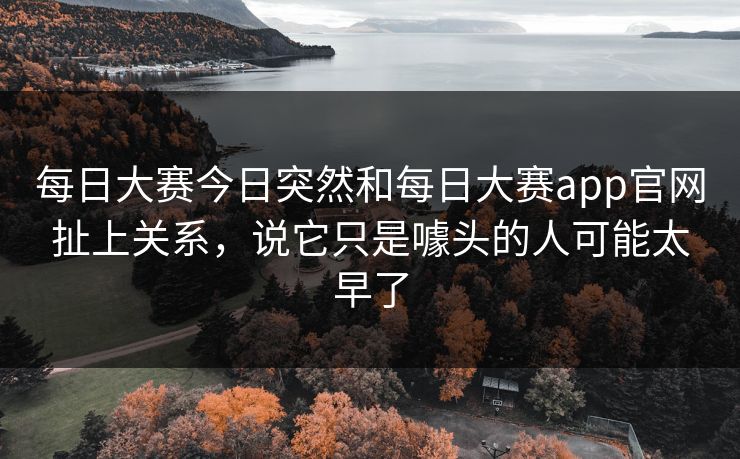 每日大赛今日突然和每日大赛app官网扯上关系，说它只是噱头的人可能太早了
