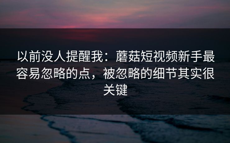 以前没人提醒我：蘑菇短视频新手最容易忽略的点，被忽略的细节其实很关键