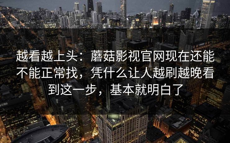 越看越上头：蘑菇影视官网现在还能不能正常找，凭什么让人越刷越晚看到这一步，基本就明白了