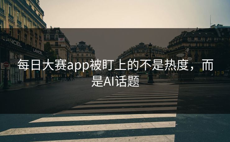 每日大赛app被盯上的不是热度，而是AI话题