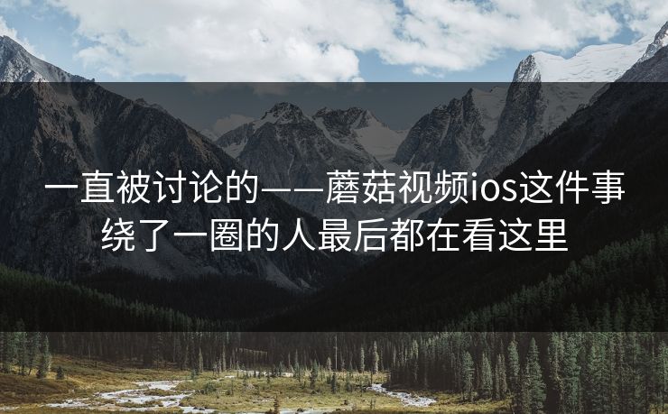 一直被讨论的——蘑菇视频ios这件事绕了一圈的人最后都在看这里