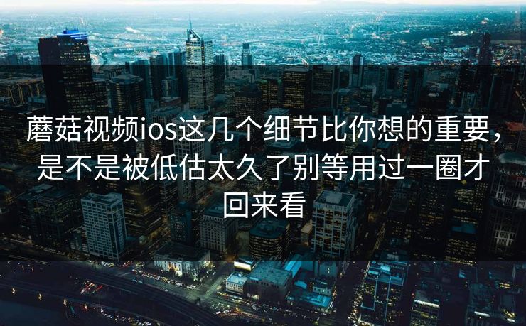 蘑菇视频ios这几个细节比你想的重要，是不是被低估太久了别等用过一圈才回来看
