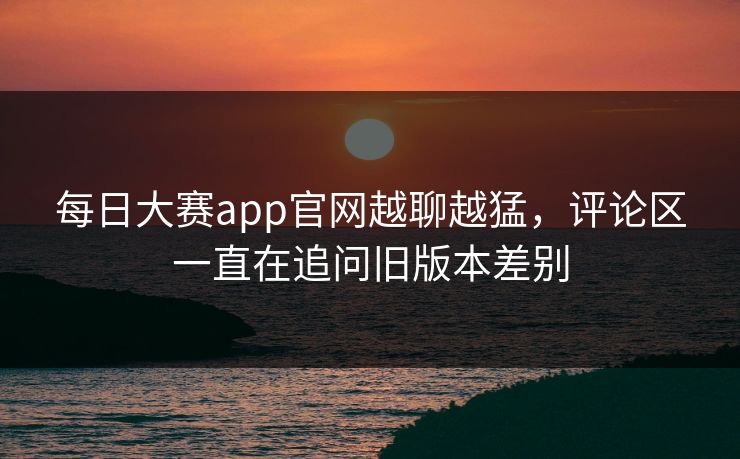 每日大赛app官网越聊越猛，评论区一直在追问旧版本差别