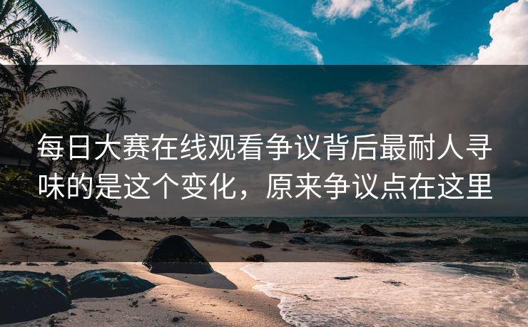 每日大赛在线观看争议背后最耐人寻味的是这个变化，原来争议点在这里