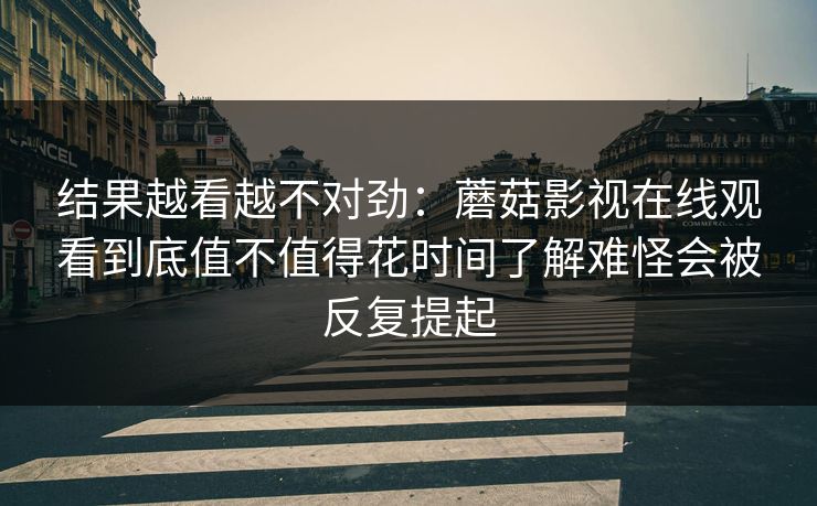 结果越看越不对劲：蘑菇影视在线观看到底值不值得花时间了解难怪会被反复提起