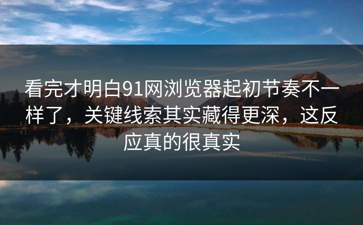 看完才明白91网浏览器起初节奏不一样了,关键线索其实藏得更深,这反应真的很真实 看完才明白91网浏览器起初节奏不一样了,关键线索其实藏得更深,这反应真的很真实