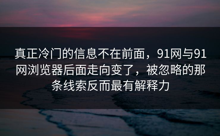 真正冷门的信息不在前面，91网与91网浏览器后面走向变了，被忽略的那条线索反而最有解释力