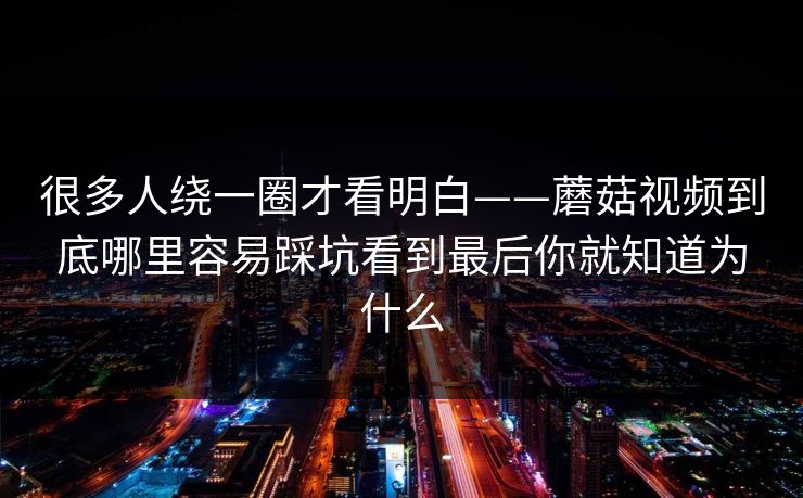 很多人绕一圈才看明白——蘑菇视频到底哪里容易踩坑看到最后你就知道为什么