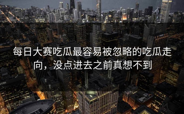 每日大赛吃瓜最容易被忽略的吃瓜走向，没点进去之前真想不到