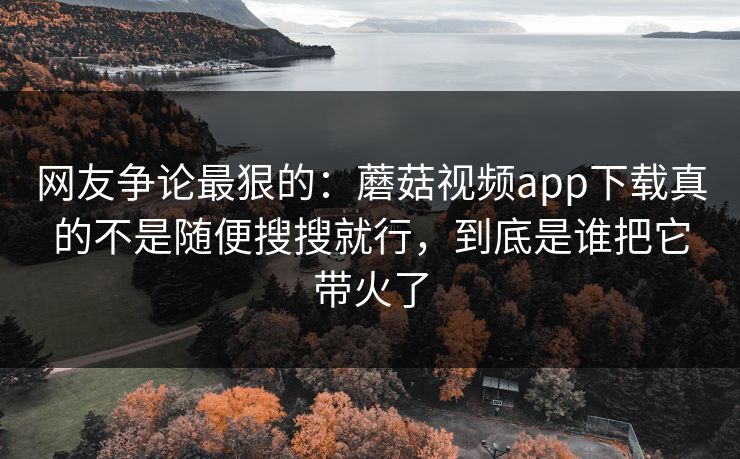 网友争论最狠的：蘑菇视频app下载真的不是随便搜搜就行，到底是谁把它带火了