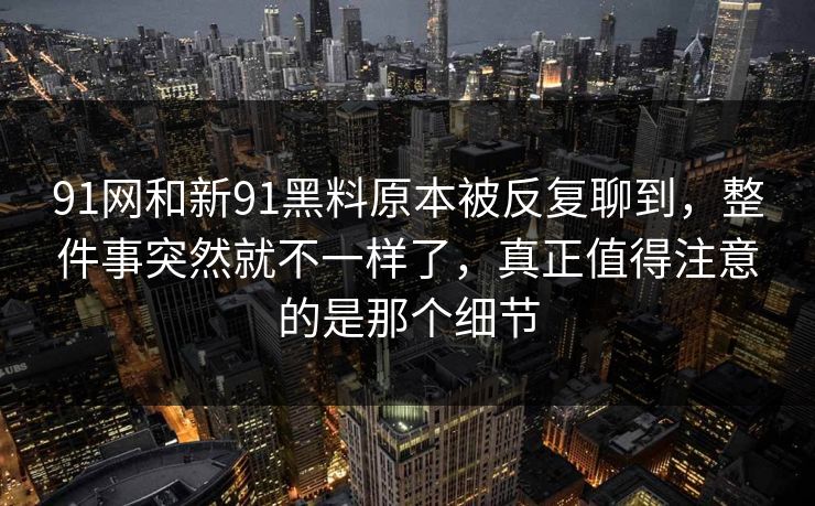 91网和新91黑料原本被反复聊到，整件事突然就不一样了，真正值得注意的是那个细节