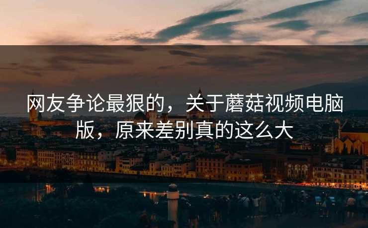 网友争论最狠的，关于蘑菇视频电脑版，原来差别真的这么大